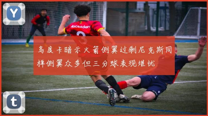 乌度卡暗示火箭侧翼过剩尼克斯同样侧翼众多但三分球表现堪忧
