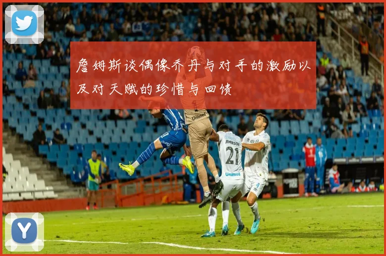 詹姆斯谈偶像乔丹与对手的激励以及对天赋的珍惜与回馈
