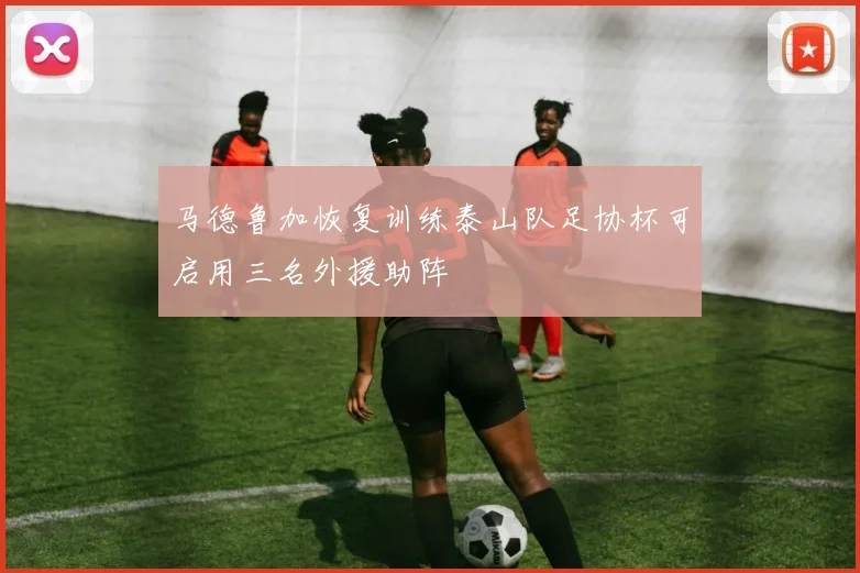 马德鲁加恢复训练泰山队足协杯可启用三名外援助阵