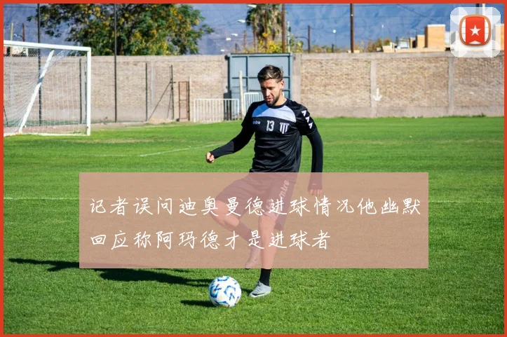 记者误问迪奥曼德进球情况他幽默回应称阿玛德才是进球者