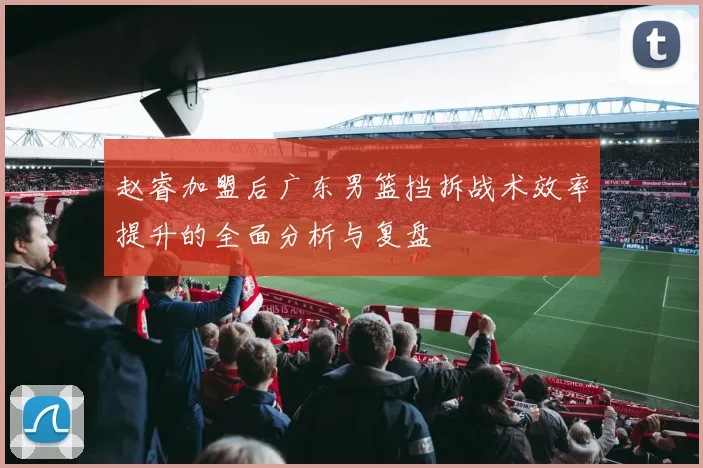 赵睿加盟后广东男篮挡拆战术效率提升的全面分析与复盘