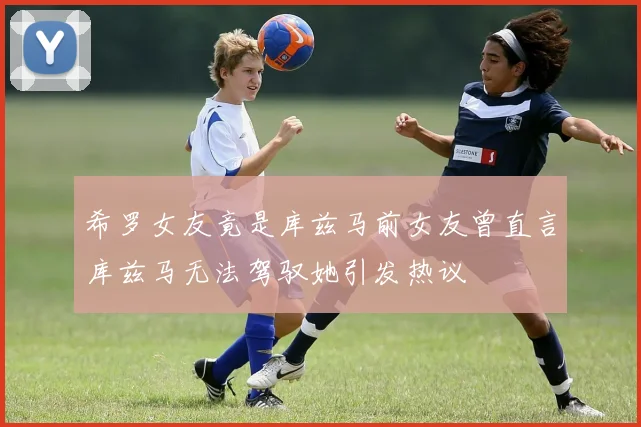 希罗女友竟是库兹马前女友曾直言库兹马无法驾驭她引发热议