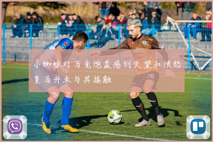 小蜘蛛对马竞炮轰感到失望和愤怒皇马并未与其接触