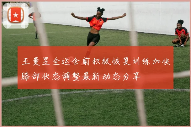 王曼昱全运会前积极恢复训练加快膝部状态调整最新动态分享
