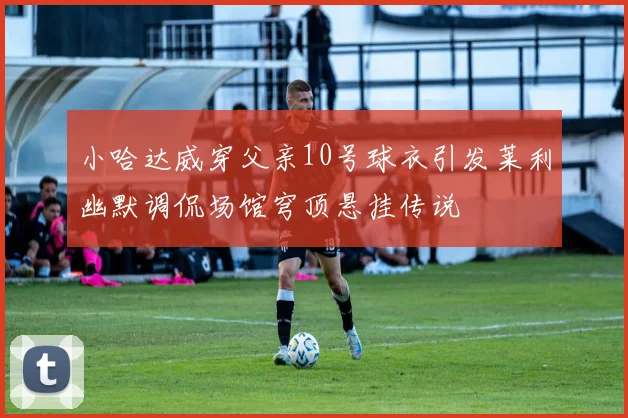 小哈达威穿父亲10号球衣引发莱利幽默调侃场馆穹顶悬挂传说