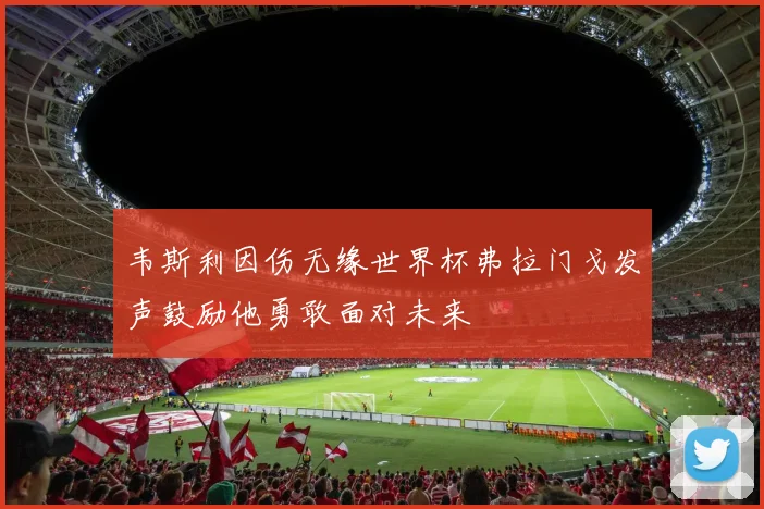 韦斯利因伤无缘世界杯弗拉门戈发声鼓励他勇敢面对未来