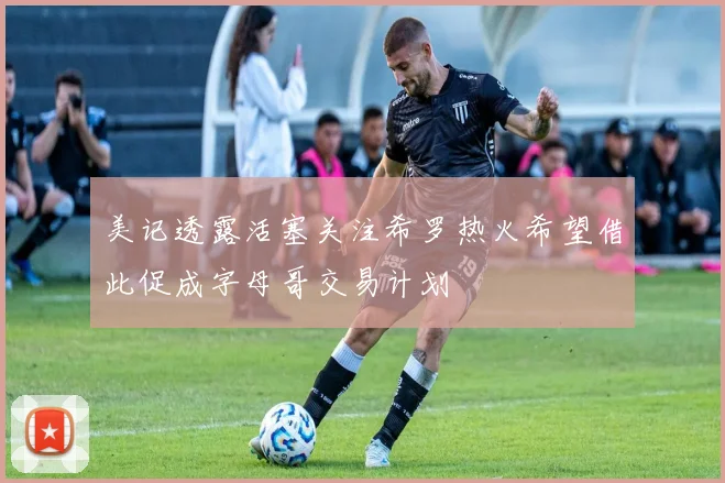 美记透露活塞关注希罗热火希望借此促成字母哥交易计划