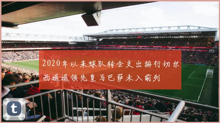 2020年以来球队转会支出排行切尔西遥遥领先皇马巴萨未入前列