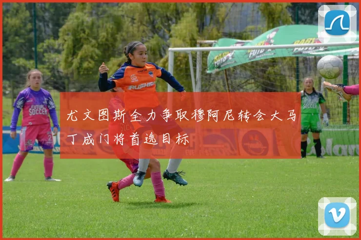尤文图斯全力争取穆阿尼转会大马丁成门将首选目标