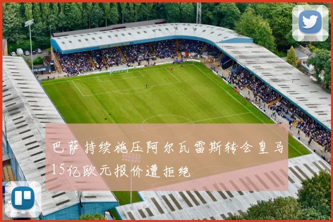 巴萨持续施压阿尔瓦雷斯转会皇马15亿欧元报价遭拒绝
