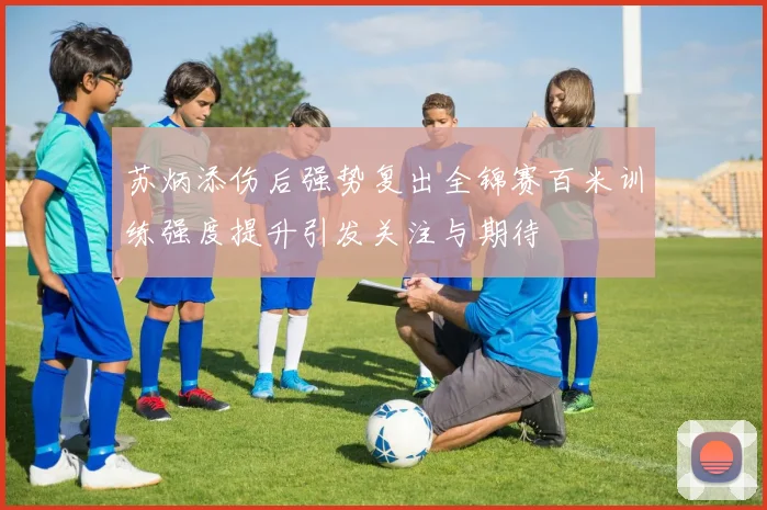 苏炳添伤后强势复出全锦赛百米训练强度提升引发关注与期待