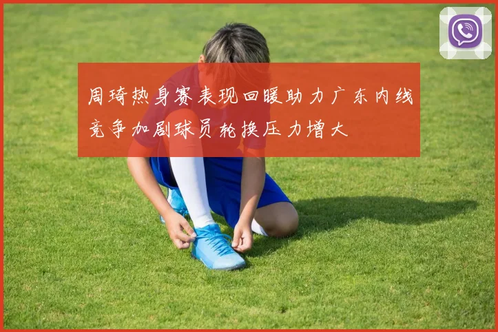 周琦热身赛表现回暖助力广东内线竞争加剧球员轮换压力增大