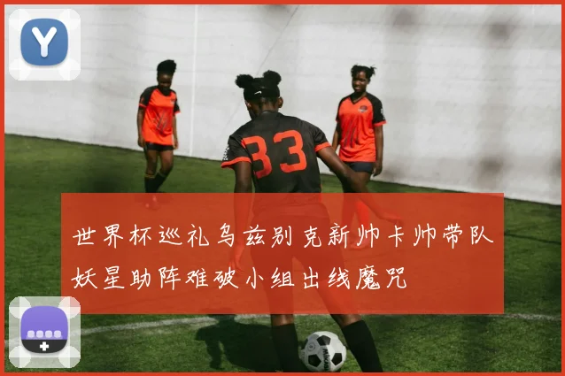 世界杯巡礼乌兹别克新帅卡帅带队妖星助阵难破小组出线魔咒
