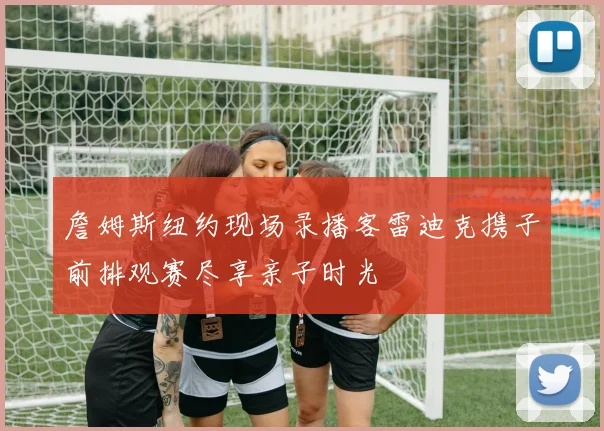詹姆斯纽约现场录播客雷迪克携子前排观赛尽享亲子时光