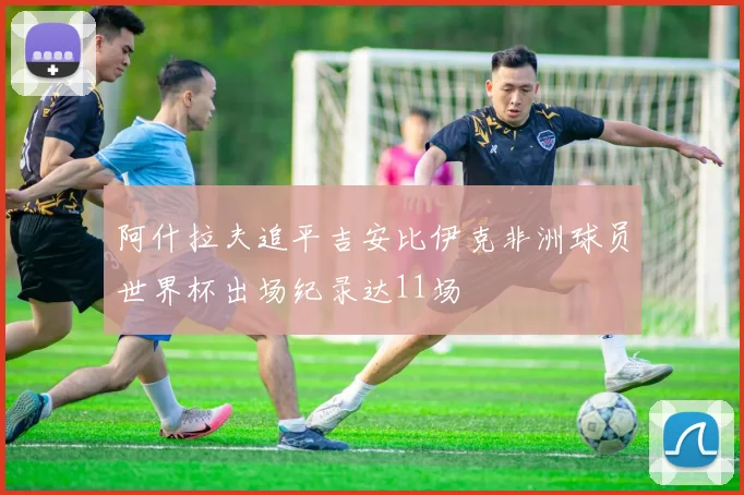 阿什拉夫追平吉安比伊克非洲球员世界杯出场纪录达11场