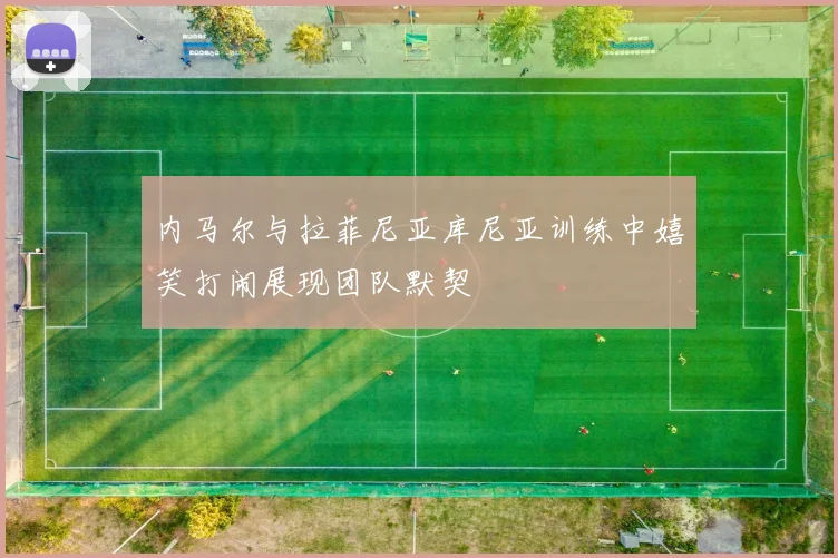 内马尔与拉菲尼亚库尼亚训练中嬉笑打闹展现团队默契