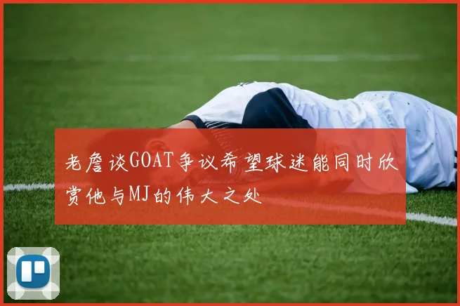 老詹谈GOAT争议希望球迷能同时欣赏他与MJ的伟大之处