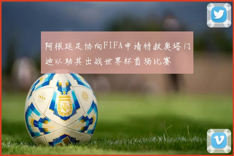 阿根廷足协向FIFA申请特赦奥塔门迪以助其出战世界杯首场比赛