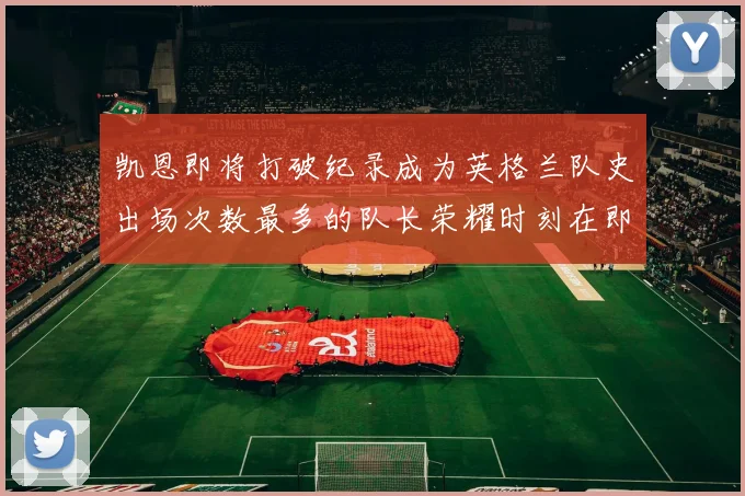 凯恩即将打破纪录成为英格兰队史出场次数最多的队长荣耀时刻在即