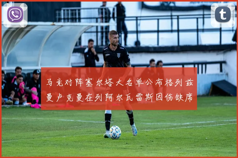马竞对阵塞尔塔大名单公布格列兹曼卢克曼在列阿尔瓦雷斯因伤缺席