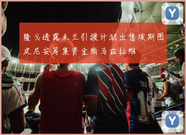 隆戈透露米兰引援计划出售埃斯图皮尼安筹集资金购马兹拉维