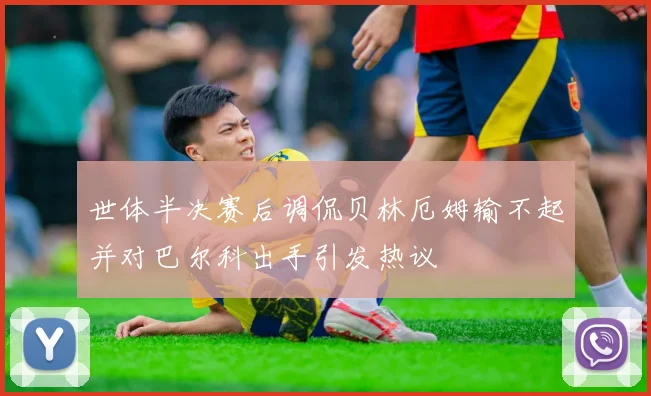 世体半决赛后调侃贝林厄姆输不起并对巴尔科出手引发热议