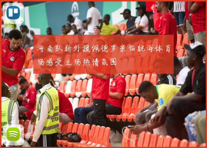 河南队新外援佩德罗亲临航海体育场感受主场热情氛围