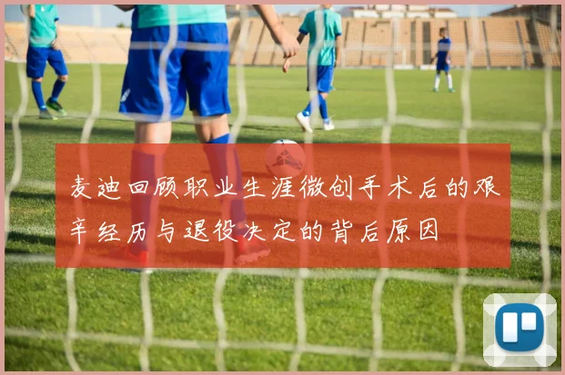 麦迪回顾职业生涯微创手术后的艰辛经历与退役决定的背后原因