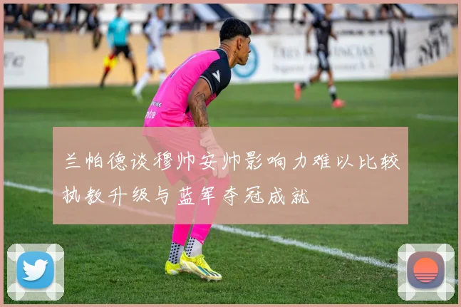 兰帕德谈穆帅安帅影响力难以比较执教升级与蓝军夺冠成就