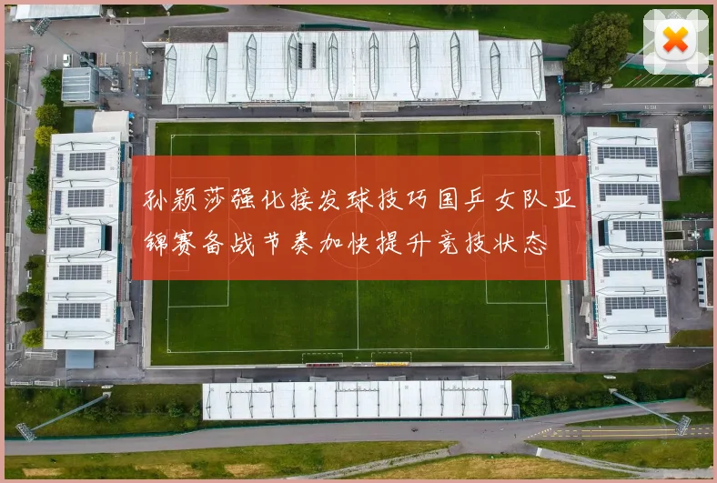 孙颖莎强化接发球技巧国乒女队亚锦赛备战节奏加快提升竞技状态